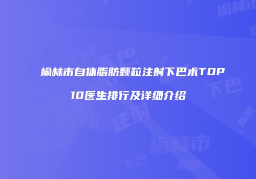 榆林市自体脂肪颗粒注射下巴术TOP10医生排行及详细介绍