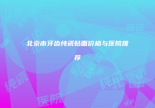 北京市牙齿纯瓷贴面价格与医院推荐