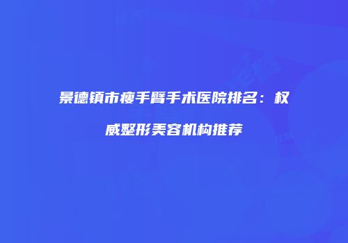 景德镇市瘦手臂手术医院排名：权威整形美容机构推荐