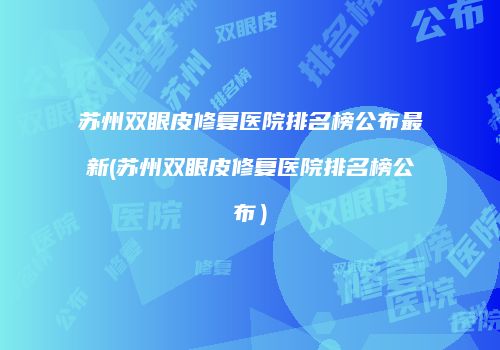 苏州双眼皮修复医院排名榜公布最新(苏州双眼皮修复医院排名榜公布）