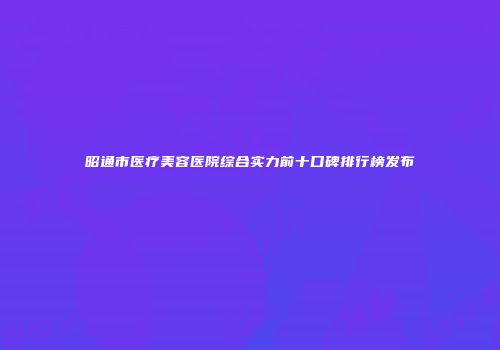 昭通市医疗美容医院综合实力前十口碑排行榜发布