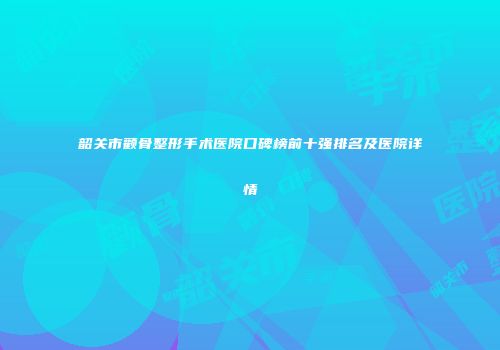 韶关市颧骨整形手术医院口碑榜前十强排名及医院详情