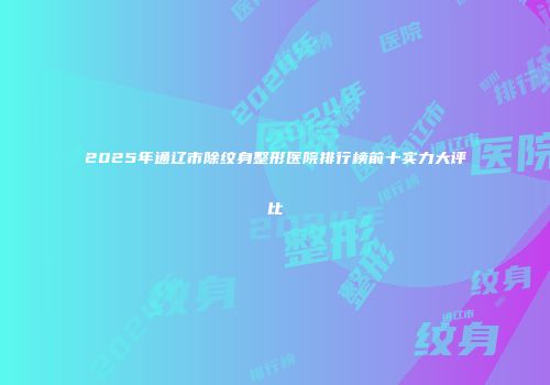 2025年通辽市除纹身整形医院排行榜前十实力大评比