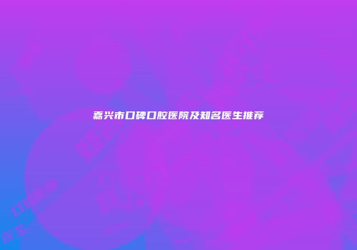 嘉兴市口碑口腔医院及知名医生推荐