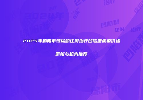 2025年绵阳市玻尿酸注射治疗凹陷型瘢痕价格解析与机构推荐