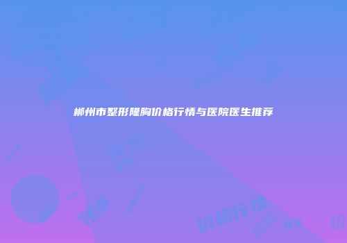 郴州市整形隆胸价格行情与医院医生推荐
