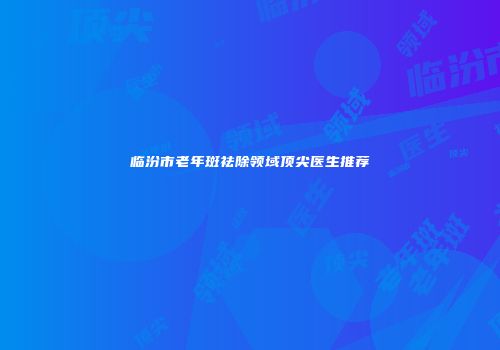 临汾市老年斑祛除领域顶尖医生推荐