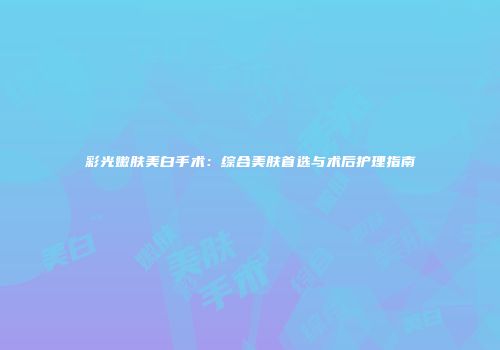 彩光嫩肤美白手术：综合美肤首选与术后护理指南