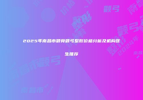 2025年南昌市颧骨颧弓整形价格分析及机构医生推荐