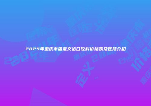 2025年重庆市固定义齿口腔科价格表及医院介绍