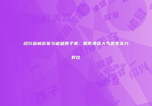 绍兴越城歆菲与诸暨西子美：整形美容人气医生实力对比