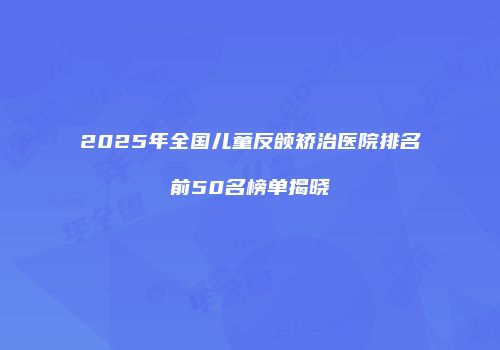 2025年全国儿童反颌矫治医院排名前50名榜单揭晓
