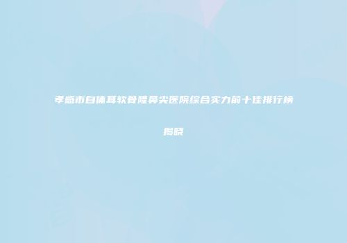 孝感市自体耳软骨隆鼻尖医院综合实力前十佳排行榜揭晓
