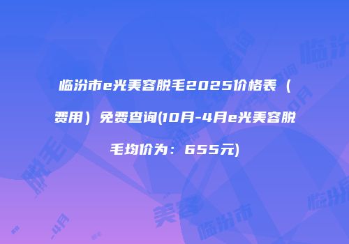 临汾市e光美容脱毛2025价格表（费用）免费查询(10月-4月e光美容脱毛均价为：655元)