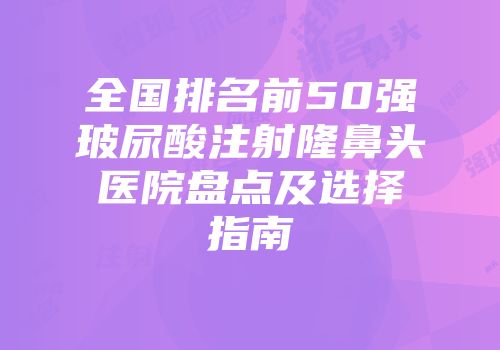 全国排名前50强玻尿酸注射隆鼻头医院盘点及选择指南