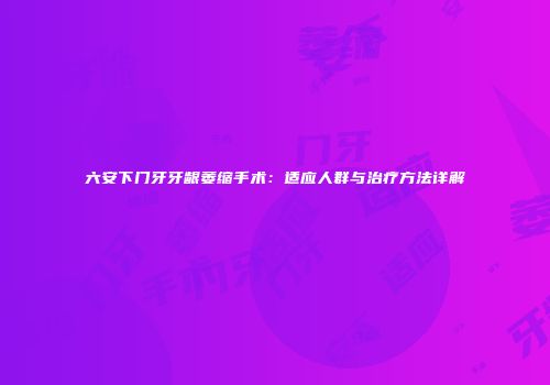 六安下门牙牙龈萎缩手术：适应人群与治疗方法详解