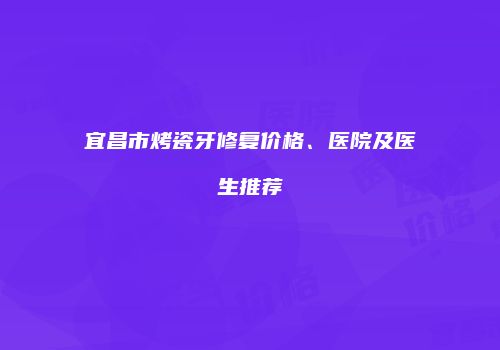 宜昌市烤瓷牙修复价格、医院及医生推荐