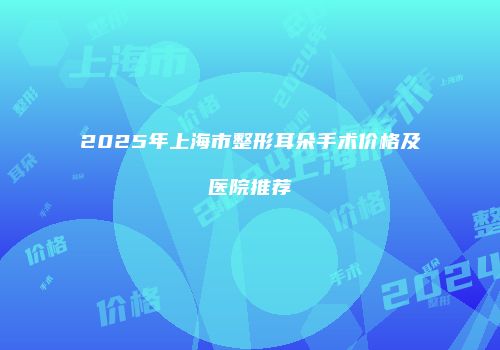 2025年上海市整形耳朵手术价格及医院推荐