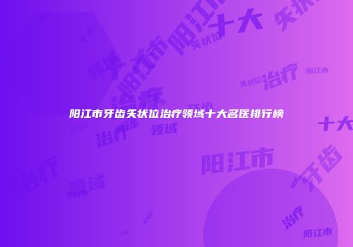 阳江市牙齿矢状位治疗领域十大名医排行榜