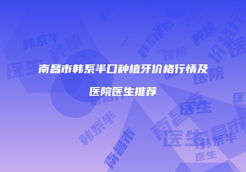 南昌市韩系半口种植牙价格行情及医院医生推荐