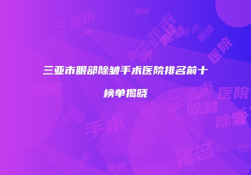 三亚市眼部除皱手术医院排名前十榜单揭晓