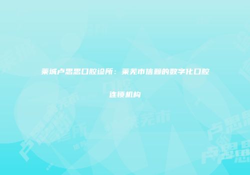 莱城卢思思口腔诊所：莱芜市信赖的数字化口腔连锁机构