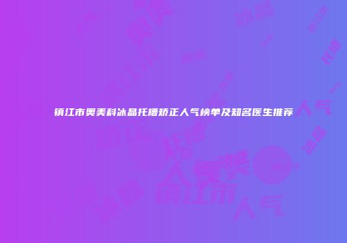 镇江市奥美科冰晶托槽矫正人气榜单及知名医生推荐