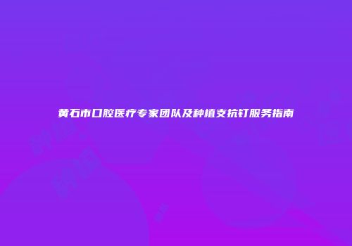 黄石市口腔医疗专家团队及种植支抗钉服务指南