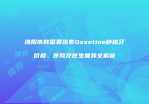 绵阳市韩国奥齿泰Ossetine种植牙价格、医院及医生推荐全解析