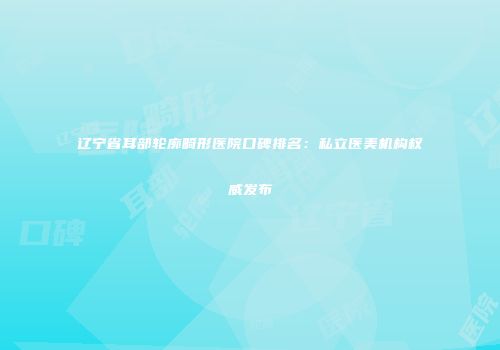 辽宁省耳部轮廓畸形医院口碑排名：私立医美机构权威发布