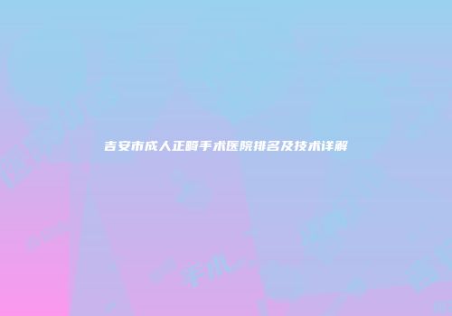 吉安市成人正畸手术医院排名及技术详解