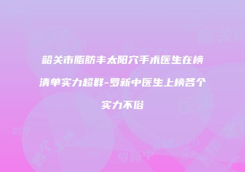 韶关市脂肪丰太阳穴手术医生在榜清单实力超群-罗新中医生上榜各个实力不俗