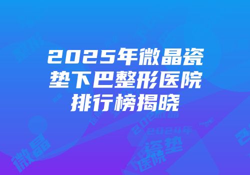 2025年微晶瓷垫下巴整形医院排行榜揭晓