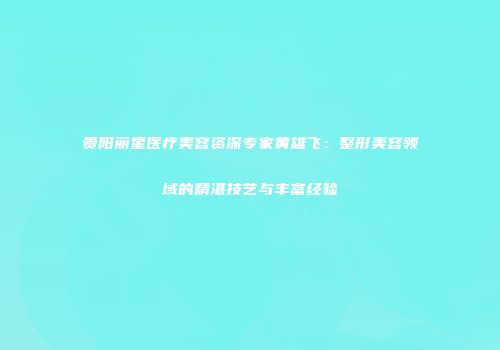 贵阳丽星医疗美容资深专家黄雄飞：整形美容领域的精湛技艺与丰富经验