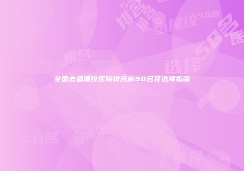 全国去鱼尾纹医院排名前50名及选择指南