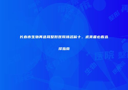 长春市生物再造耳整形医院排名前十，求美者必看选择指南