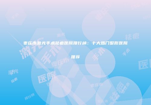 枣庄市激光手术祛疤医院排行榜：十大热门整形医院推荐