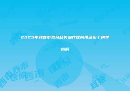 2025年鸡西市耳朵缺失治疗医院排名前十榜单揭晓