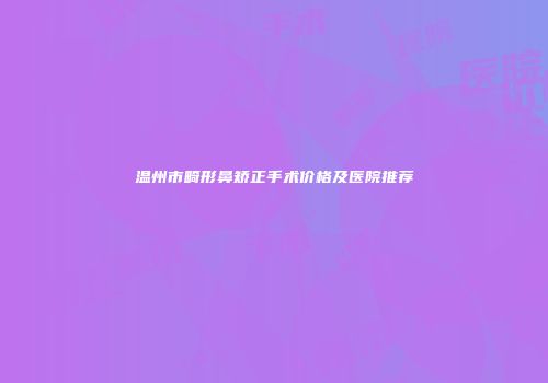 温州市畸形鼻矫正手术价格及医院推荐