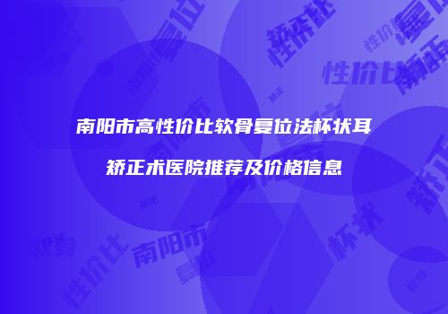 南阳市高性价比软骨复位法杯状耳矫正术医院推荐及价格信息