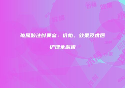 玻尿酸注射美容：价格、效果及术后护理全解析