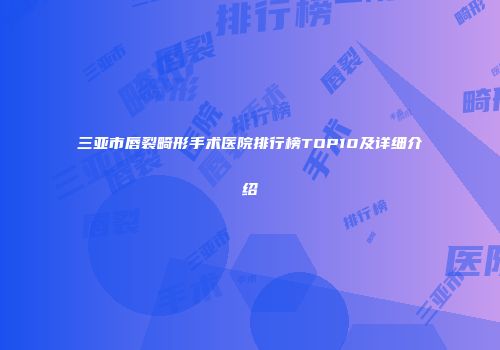 三亚市唇裂畸形手术医院排行榜TOP10及详细介绍