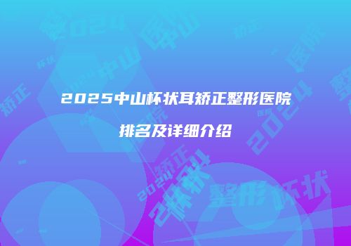 2025中山杯状耳矫正整形医院排名及详细介绍