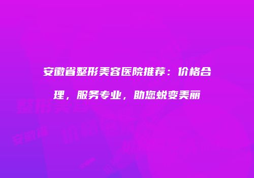 安徽省整形美容医院推荐：价格合理，服务专业，助您蜕变美丽
