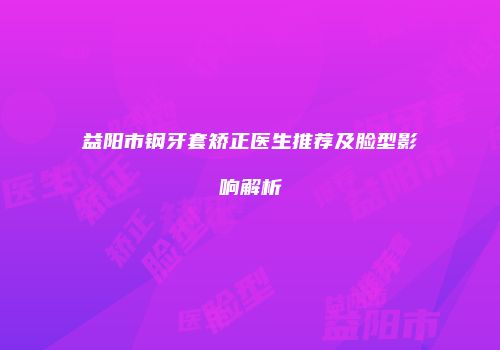 益阳市钢牙套矫正医生推荐及脸型影响解析