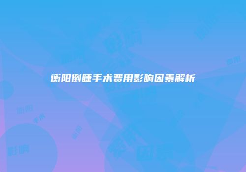 衡阳倒睫手术费用影响因素解析