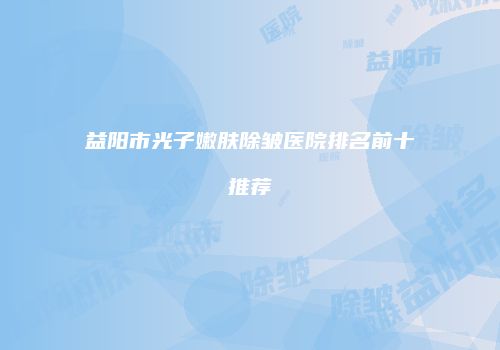 益阳市光子嫩肤除皱医院排名前十推荐