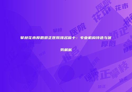 攀枝花市厚唇矫正医院排名前十：专业机构特色与优势解析
