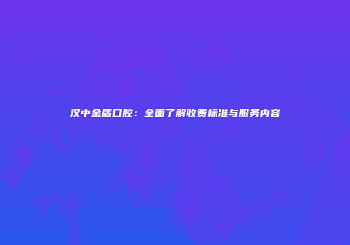 汉中金盾口腔：全面了解收费标准与服务内容