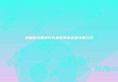 咸阳市线雕提升乳房医院排名及详细介绍